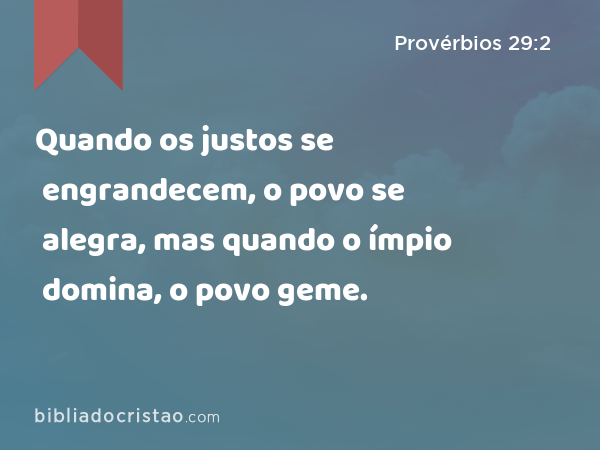 Quando os justos se engrandecem, o povo se alegra, mas quando o ímpio domina, o povo geme. - Provérbios 29:2