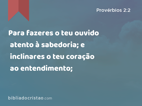 Para fazeres o teu ouvido atento à sabedoria; e inclinares o teu coração ao entendimento; - Provérbios 2:2