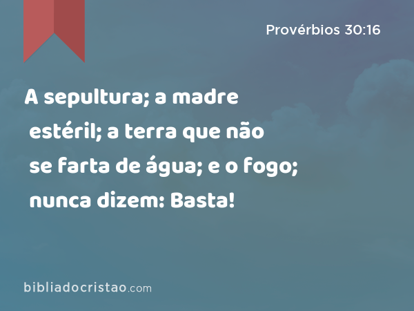 A sepultura; a madre estéril; a terra que não se farta de água; e o fogo; nunca dizem: Basta! - Provérbios 30:16