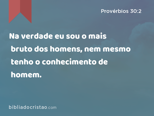 Na verdade eu sou o mais bruto dos homens, nem mesmo tenho o conhecimento de homem. - Provérbios 30:2