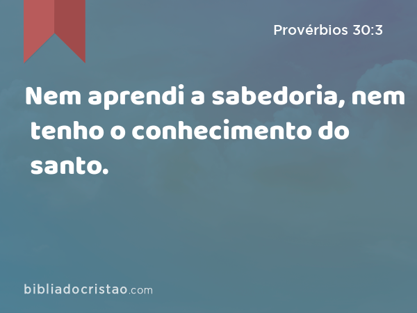 Nem aprendi a sabedoria, nem tenho o conhecimento do santo. - Provérbios 30:3