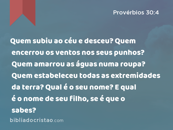 Quem subiu ao céu e desceu? Quem encerrou os ventos nos seus punhos? Quem amarrou as águas numa roupa? Quem estabeleceu todas as extremidades da terra? Qual é o seu nome? E qual é o nome de seu filho, se é que o sabes? - Provérbios 30:4