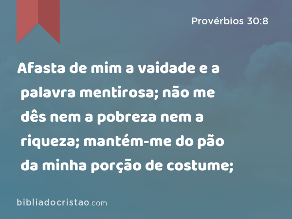 Afasta de mim a vaidade e a palavra mentirosa; não me dês nem a pobreza nem a riqueza; mantém-me do pão da minha porção de costume; - Provérbios 30:8