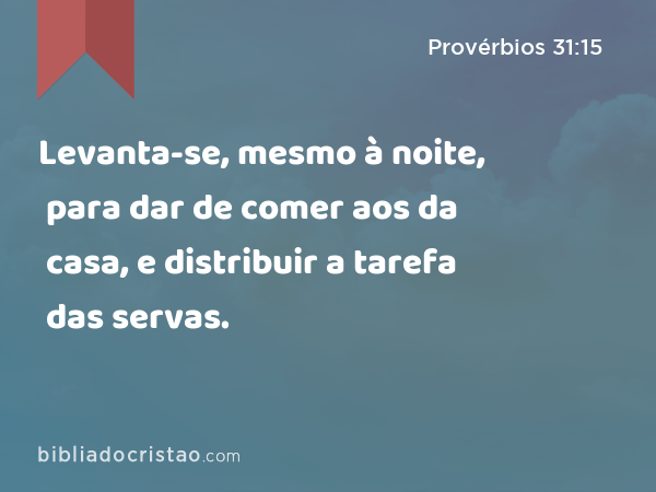 Levanta-se, mesmo à noite, para dar de comer aos da casa, e distribuir a tarefa das servas. - Provérbios 31:15