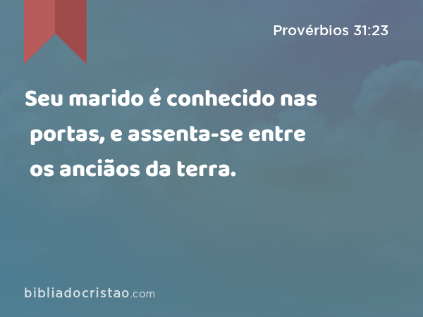 Seu marido é conhecido nas portas, e assenta-se entre os anciãos da terra. - Provérbios 31:23