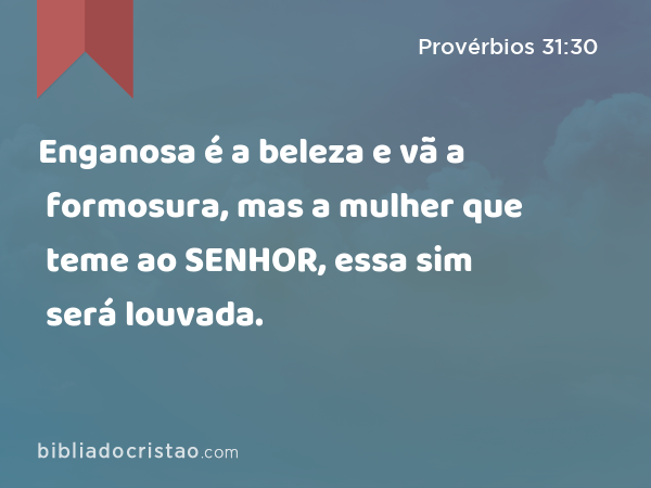 Enganosa é a beleza e vã a formosura, mas a mulher que teme ao SENHOR, essa sim será louvada. - Provérbios 31:30