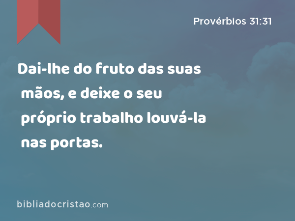 Dai-lhe do fruto das suas mãos, e deixe o seu próprio trabalho louvá-la nas portas. - Provérbios 31:31