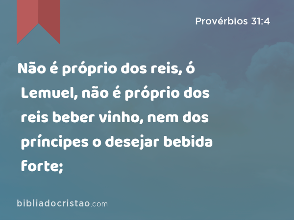 Não é próprio dos reis, ó Lemuel, não é próprio dos reis beber vinho, nem dos príncipes o desejar bebida forte; - Provérbios 31:4