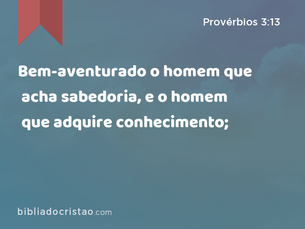 Bem-aventurado o homem que acha sabedoria, e o homem que adquire conhecimento; - Provérbios 3:13