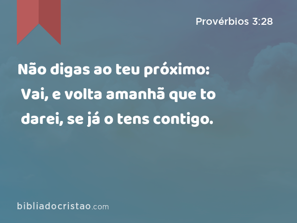 Não digas ao teu próximo: Vai, e volta amanhã que to darei, se já o tens contigo. - Provérbios 3:28