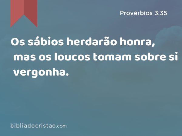 Os sábios herdarão honra, mas os loucos tomam sobre si vergonha. - Provérbios 3:35