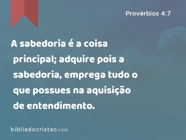 Provérbios 4:7-8 A sabedoria é a coisa principal; adquire, pois, a  sabedoria; sim, com tudo o que possuis, adquire o conhecimento. Exalta-a, e  ela te exaltará; e, abraçando-a tu, ela te honrará.