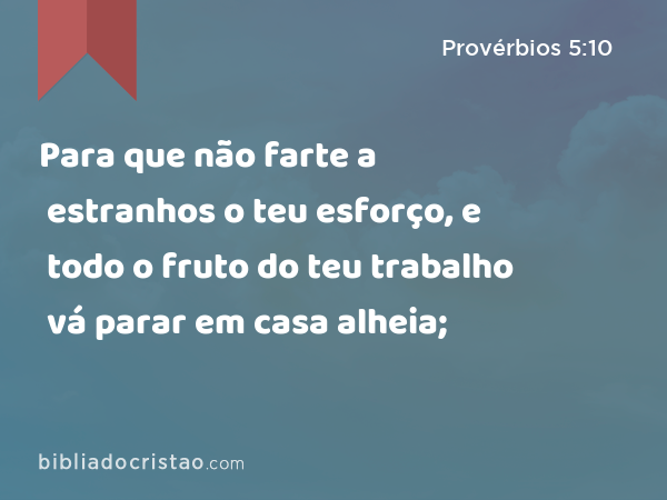 Para que não farte a estranhos o teu esforço, e todo o fruto do teu trabalho vá parar em casa alheia; - Provérbios 5:10