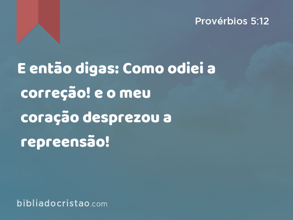 E então digas: Como odiei a correção! e o meu coração desprezou a repreensão! - Provérbios 5:12