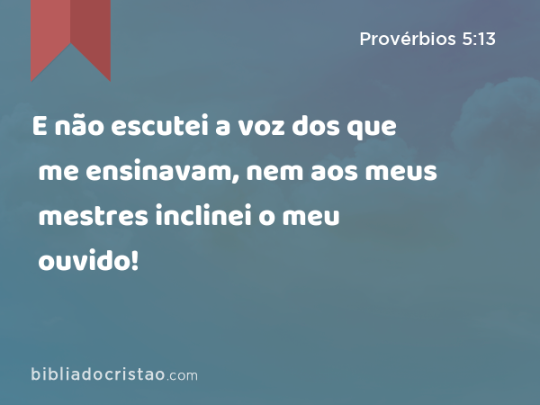 E não escutei a voz dos que me ensinavam, nem aos meus mestres inclinei o meu ouvido! - Provérbios 5:13