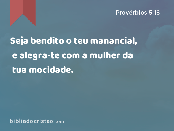 Seja bendito o teu manancial, e alegra-te com a mulher da tua mocidade. - Provérbios 5:18