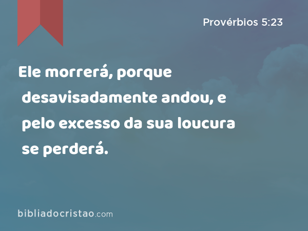 Ele morrerá, porque desavisadamente andou, e pelo excesso da sua loucura se perderá. - Provérbios 5:23