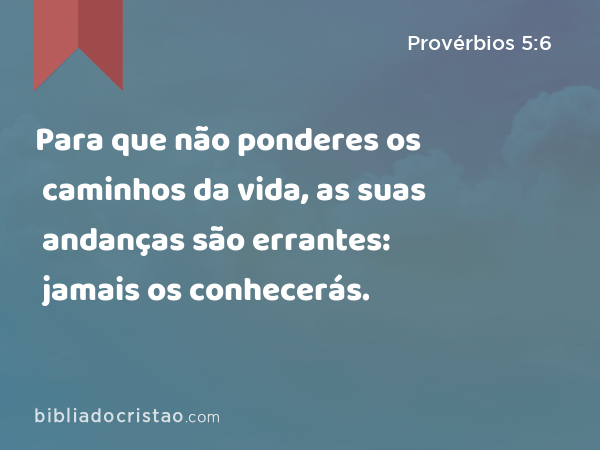 Para que não ponderes os caminhos da vida, as suas andanças são errantes: jamais os conhecerás. - Provérbios 5:6