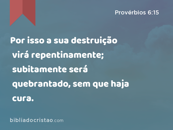 Por isso a sua destruição virá repentinamente; subitamente será quebrantado, sem que haja cura. - Provérbios 6:15