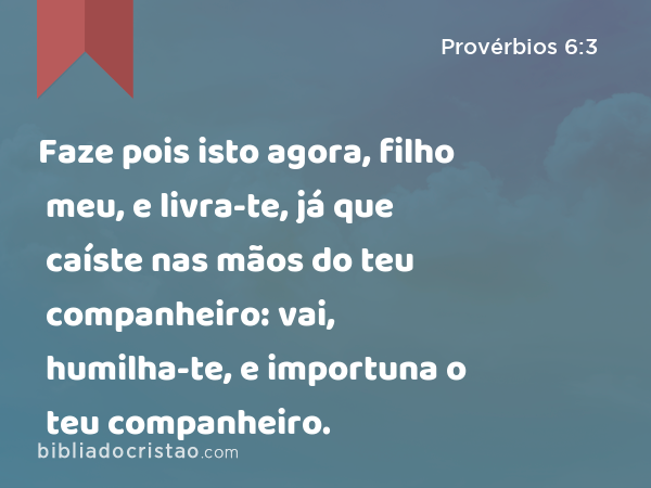 Faze pois isto agora, filho meu, e livra-te, já que caíste nas mãos do teu companheiro: vai, humilha-te, e importuna o teu companheiro. - Provérbios 6:3