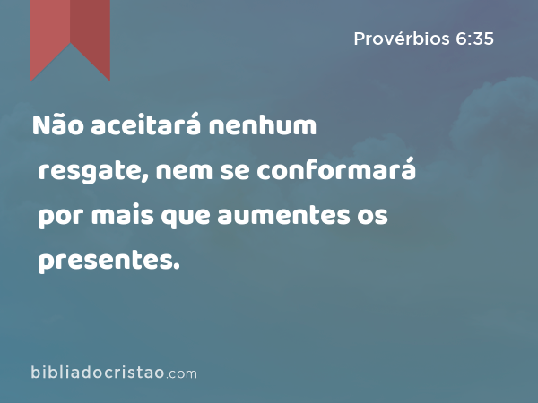 Não aceitará nenhum resgate, nem se conformará por mais que aumentes os presentes. - Provérbios 6:35