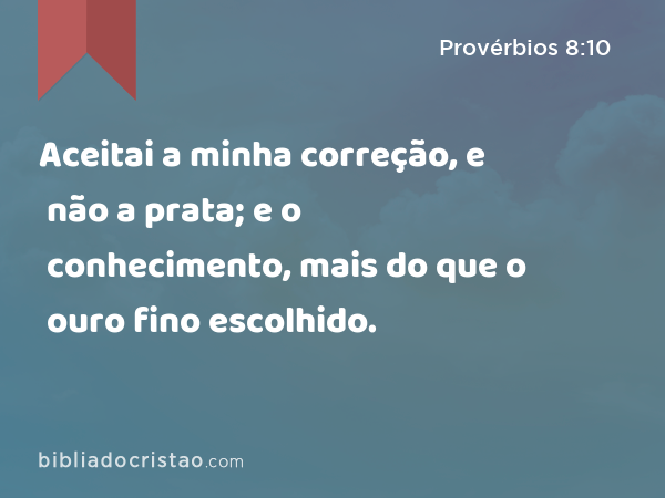 Aceitai a minha correção, e não a prata; e o conhecimento, mais do que o ouro fino escolhido. - Provérbios 8:10