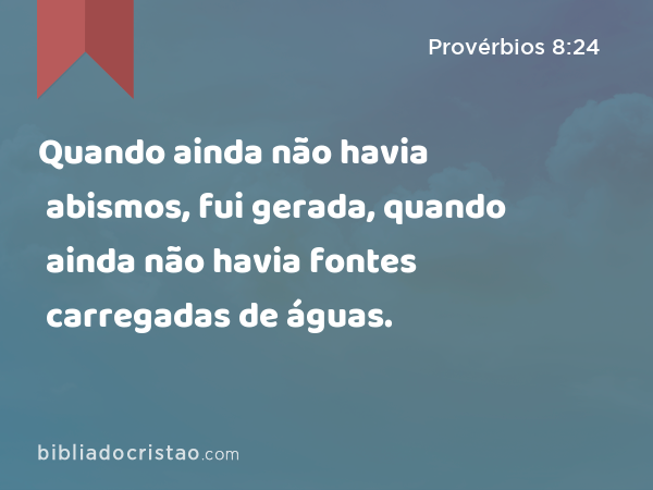 Quando ainda não havia abismos, fui gerada, quando ainda não havia fontes carregadas de águas. - Provérbios 8:24