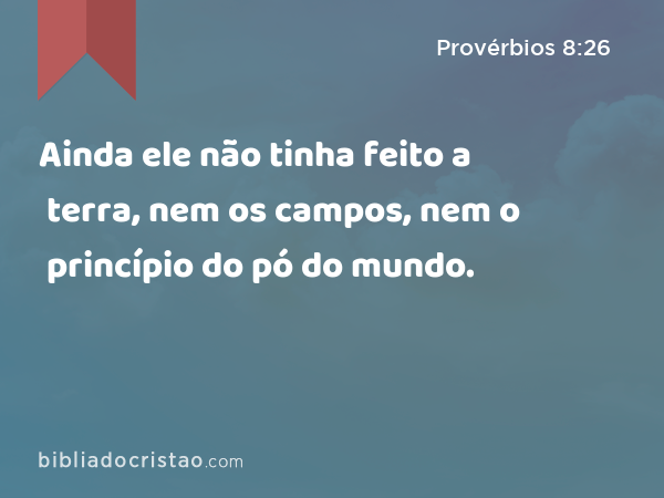 Ainda ele não tinha feito a terra, nem os campos, nem o princípio do pó do mundo. - Provérbios 8:26