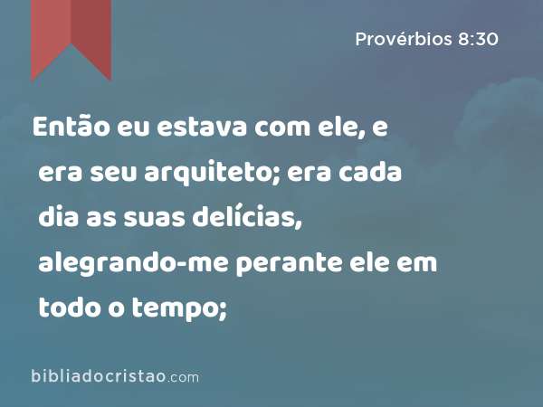 Então eu estava com ele, e era seu arquiteto; era cada dia as suas delícias, alegrando-me perante ele em todo o tempo; - Provérbios 8:30