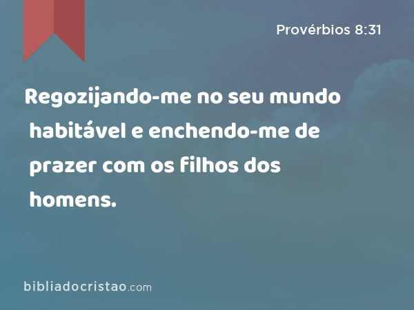 Regozijando-me no seu mundo habitável e enchendo-me de prazer com os filhos dos homens. - Provérbios 8:31