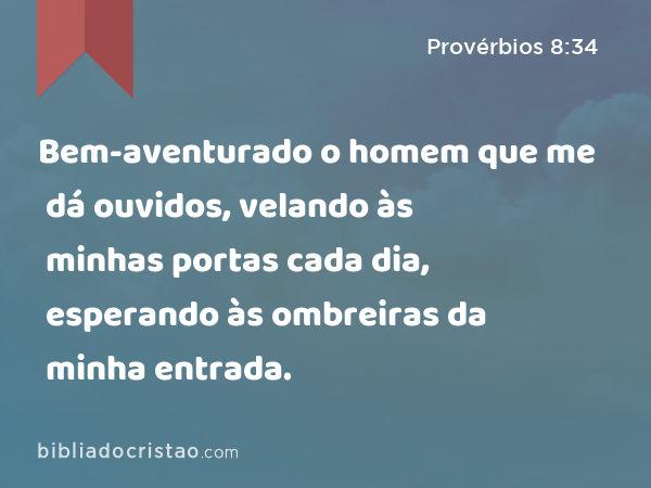 Bem-aventurado o homem que me dá ouvidos, velando às minhas portas cada dia, esperando às ombreiras da minha entrada. - Provérbios 8:34