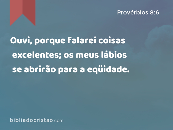 Ouvi, porque falarei coisas excelentes; os meus lábios se abrirão para a eqüidade. - Provérbios 8:6