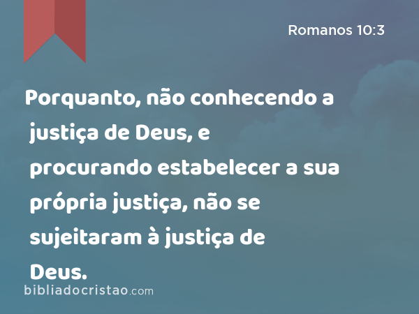 Porquanto, não conhecendo a justiça de Deus, e procurando estabelecer a sua própria justiça, não se sujeitaram à justiça de Deus. - Romanos 10:3