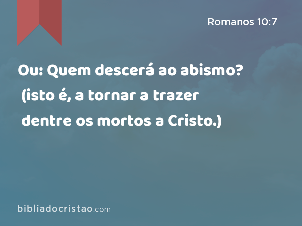 Ou: Quem descerá ao abismo? (isto é, a tornar a trazer dentre os mortos a Cristo.) - Romanos 10:7