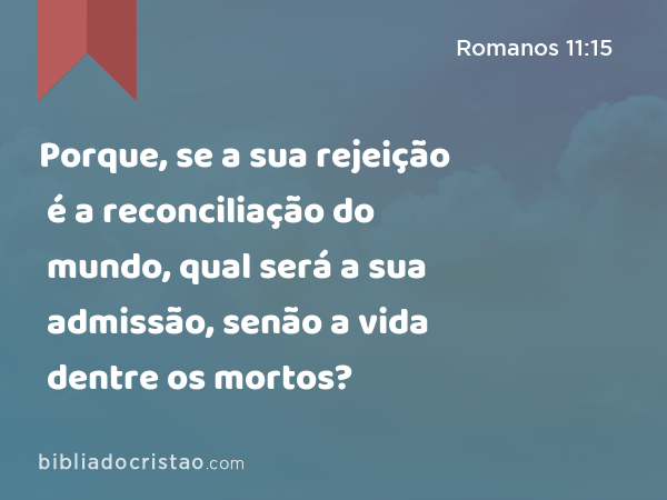 Porque, se a sua rejeição é a reconciliação do mundo, qual será a sua admissão, senão a vida dentre os mortos? - Romanos 11:15