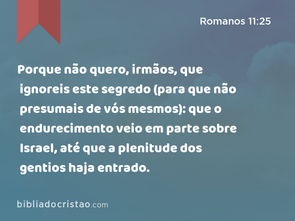 Porque não quero, irmãos, que ignoreis este segredo (para que não presumais de vós mesmos): que o endurecimento veio em parte sobre Israel, até que a plenitude dos gentios haja entrado. - Romanos 11:25