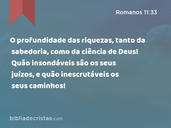 O profundidade das riquezas, tanto da sabedoria, como da ciência de Deus! Quão insondáveis são os seus juízos, e quão inescrutáveis os seus caminhos! - Romanos 11:33