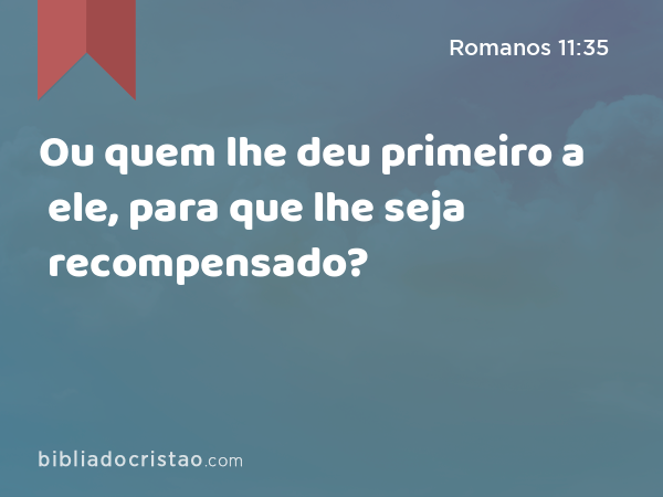 Ou quem lhe deu primeiro a ele, para que lhe seja recompensado? - Romanos 11:35