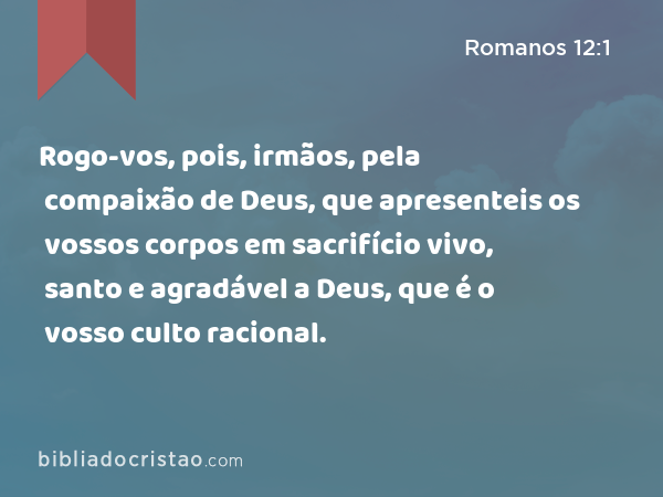 Rogo-vos, pois, irmãos, pela compaixão de Deus, que apresenteis os vossos corpos em sacrifício vivo, santo e agradável a Deus, que é o vosso culto racional. - Romanos 12:1