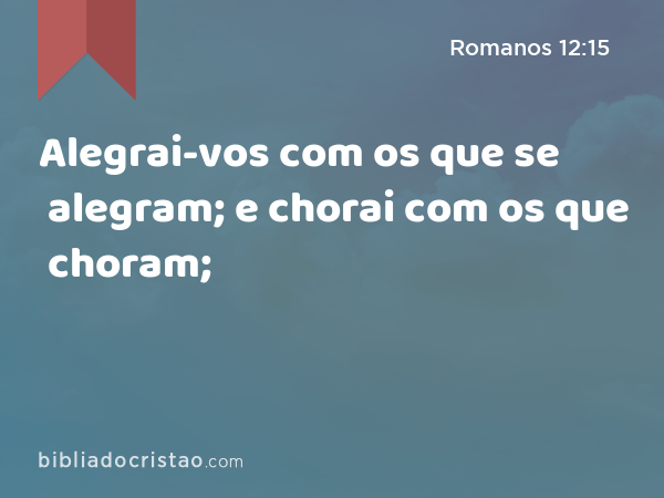 Alegrai-vos com os que se alegram; e chorai com os que choram; - Romanos 12:15