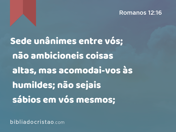 Sede unânimes entre vós; não ambicioneis coisas altas, mas acomodai-vos às humildes; não sejais sábios em vós mesmos; - Romanos 12:16