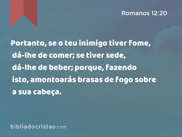 Portanto, se o teu inimigo tiver fome, dá-lhe de comer; se tiver sede, dá-lhe de beber; porque, fazendo isto, amontoarás brasas de fogo sobre a sua cabeça. - Romanos 12:20