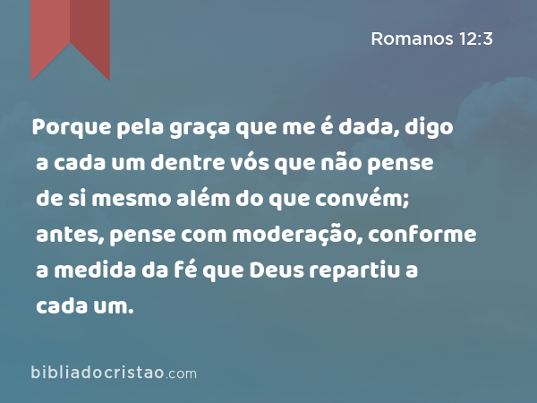 Porque pela graça que me é dada, digo a cada um dentre vós que não pense de si mesmo além do que convém; antes, pense com moderação, conforme a medida da fé que Deus repartiu a cada um. - Romanos 12:3