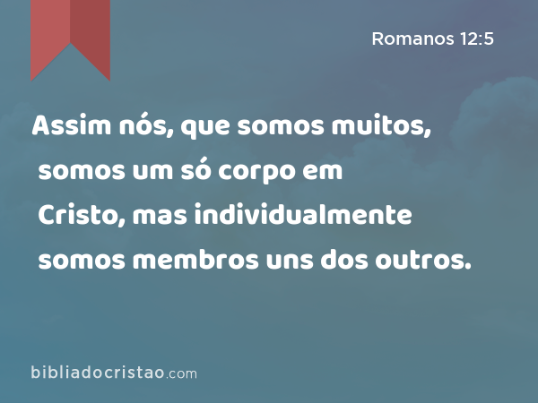 Assim nós, que somos muitos, somos um só corpo em Cristo, mas individualmente somos membros uns dos outros. - Romanos 12:5