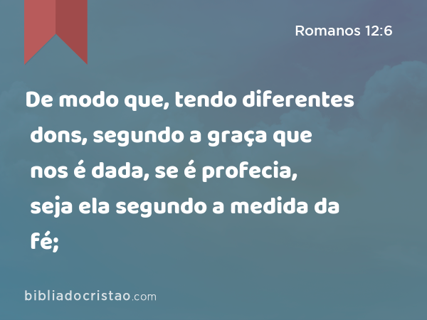 De modo que, tendo diferentes dons, segundo a graça que nos é dada, se é profecia, seja ela segundo a medida da fé; - Romanos 12:6