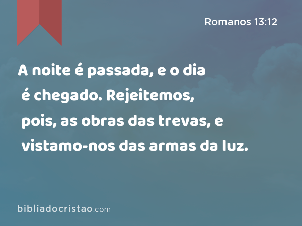 A noite é passada, e o dia é chegado. Rejeitemos, pois, as obras das trevas, e vistamo-nos das armas da luz. - Romanos 13:12