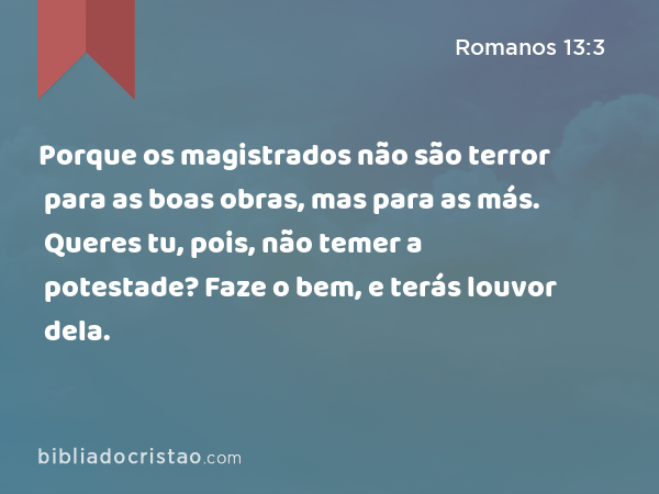 Porque os magistrados não são terror para as boas obras, mas para as más. Queres tu, pois, não temer a potestade? Faze o bem, e terás louvor dela. - Romanos 13:3