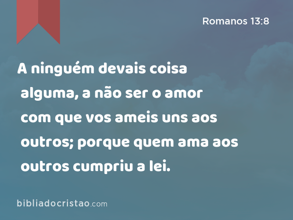 A ninguém devais coisa alguma, a não ser o amor com que vos ameis uns aos outros; porque quem ama aos outros cumpriu a lei. - Romanos 13:8