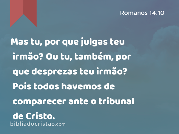 Mas tu, por que julgas teu irmão? Ou tu, também, por que desprezas teu irmão? Pois todos havemos de comparecer ante o tribunal de Cristo. - Romanos 14:10