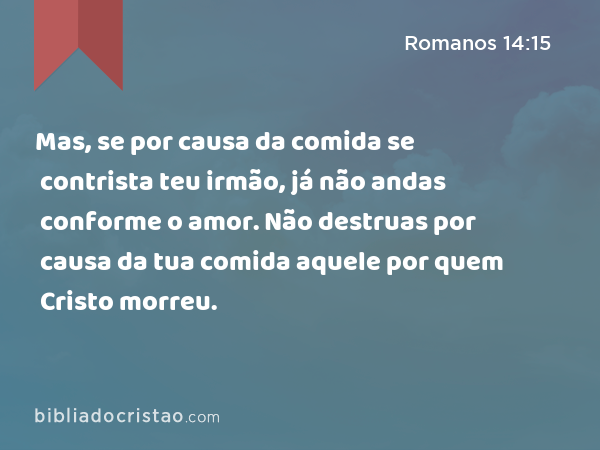 Mas, se por causa da comida se contrista teu irmão, já não andas conforme o amor. Não destruas por causa da tua comida aquele por quem Cristo morreu. - Romanos 14:15